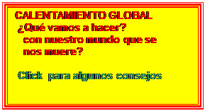 Cuadro de texto: CALENTAMIENTO GLOBAL
 Qu vamos a hacer?
   con nuestro mundo que se        
   nos muere? 

 Click  para algunos consejos

